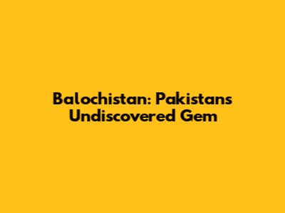 Balochistan: Pakistan's Undiscovered Gem