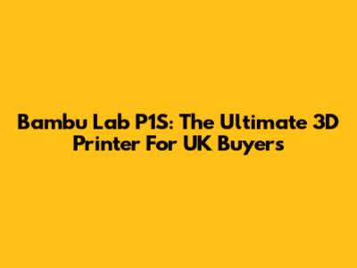 Bambu Lab P1S: The Ultimate 3D Printer For UK Buyers