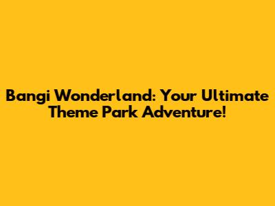Bangi Wonderland: Your Ultimate Theme Park Adventure!