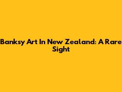 Banksy Art In New Zealand: A Rare Sight