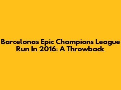 Barcelona's Epic Champions League Run In 2016: A Throwback