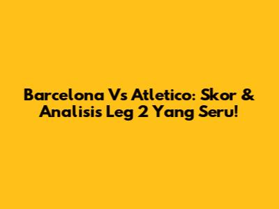 Barcelona Vs Atletico: Skor & Analisis Leg 2 Yang Seru!
