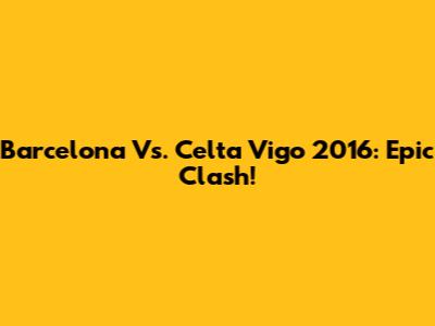 Barcelona Vs. Celta Vigo 2016: Epic Clash!