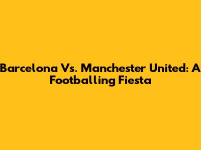 Barcelona Vs. Manchester United: A Footballing Fiesta