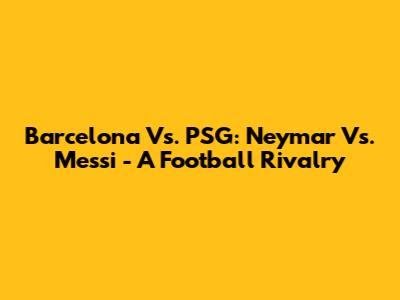 Barcelona Vs. PSG: Neymar Vs. Messi - A Football Rivalry
