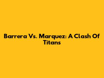 Barrera Vs. Marquez: A Clash Of Titans