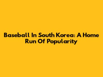 Baseball In South Korea: A Home Run Of Popularity