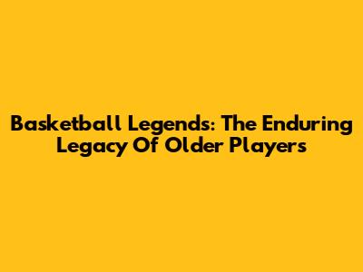 Basketball Legends: The Enduring Legacy Of Older Players