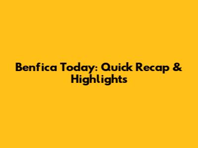 Benfica Today: Quick Recap & Highlights