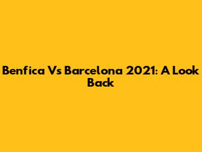 Benfica Vs Barcelona 2021: A Look Back