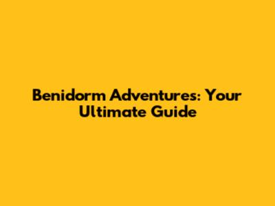 Benidorm Adventures: Your Ultimate Guide
