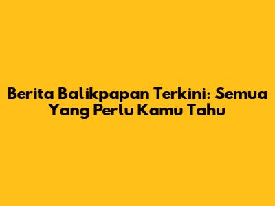 Berita Balikpapan Terkini: Semua Yang Perlu Kamu Tahu