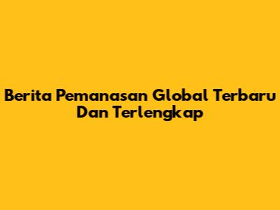Berita Pemanasan Global Terbaru Dan Terlengkap