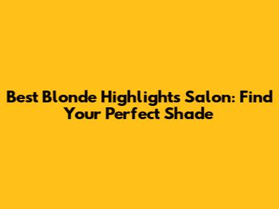 Best Blonde Highlights Salon: Find Your Perfect Shade