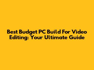 Best Budget PC Build For Video Editing: Your Ultimate Guide