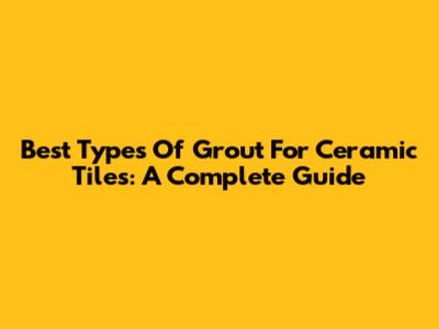 Best Types Of Grout For Ceramic Tiles: A Complete Guide