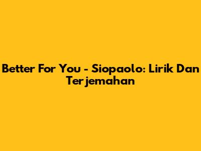Better For You - Siopaolo: Lirik Dan Terjemahan