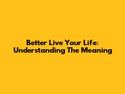 Better Live Your Life: Understanding The Meaning