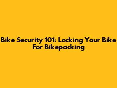 Bike Security 101: Locking Your Bike For Bikepacking