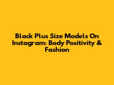 Black Plus Size Models On Instagram: Body Positivity & Fashion