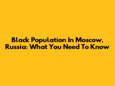 Black Population In Moscow, Russia: What You Need To Know