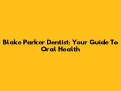 Blake Parker Dentist: Your Guide To Oral Health