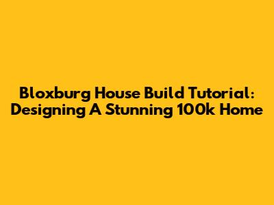 Bloxburg House Build Tutorial: Designing A Stunning 100k Home