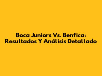 Boca Juniors Vs. Benfica: Resultados Y Análisis Detallado