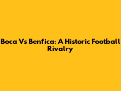 Boca Vs Benfica: A Historic Football Rivalry