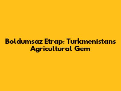 Boldumsaz Etrap: Turkmenistan's Agricultural Gem