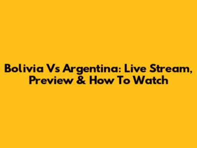Bolivia Vs Argentina: Live Stream, Preview & How To Watch