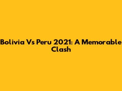 Bolivia Vs Peru 2021: A Memorable Clash
