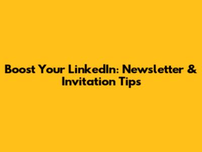 Boost Your LinkedIn: Newsletter & Invitation Tips