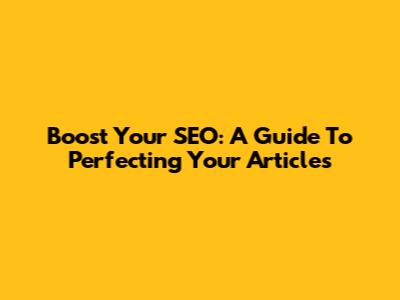 Boost Your SEO: A Guide To Perfecting Your Articles