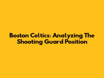 Boston Celtics: Analyzing The Shooting Guard Position