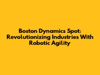 Boston Dynamics Spot: Revolutionizing Industries With Robotic Agility