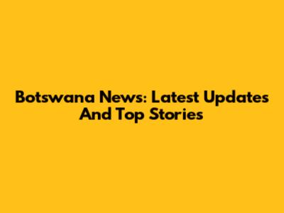 Botswana News: Latest Updates And Top Stories