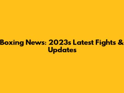 Boxing News: 2023's Latest Fights & Updates