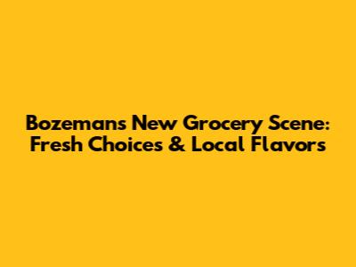 Bozeman's New Grocery Scene: Fresh Choices & Local Flavors