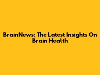 BrainNews: The Latest Insights On Brain Health