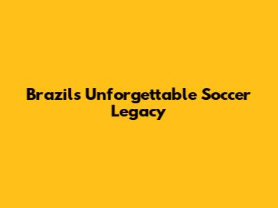 Brazil's Unforgettable Soccer Legacy
