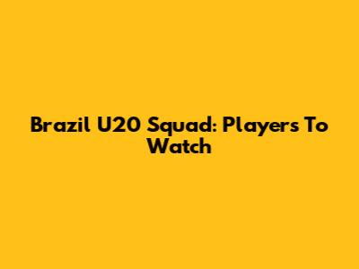 Brazil U20 Squad: Players To Watch