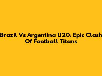 Brazil Vs Argentina U20: Epic Clash Of Football Titans
