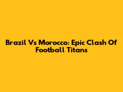 Brazil Vs Morocco: Epic Clash Of Football Titans