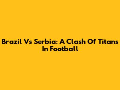 Brazil Vs Serbia: A Clash Of Titans In Football
