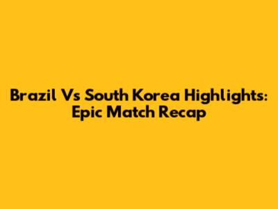 Brazil Vs South Korea Highlights: Epic Match Recap