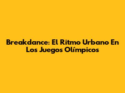 Breakdance: El Ritmo Urbano En Los Juegos Olímpicos
