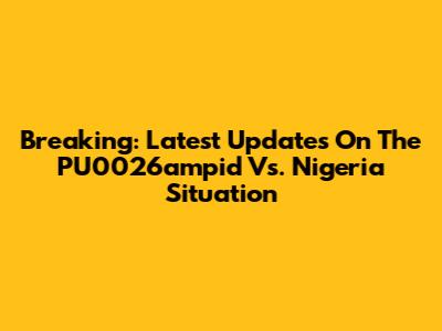 Breaking: Latest Updates On The PU0026ampid Vs. Nigeria Situation