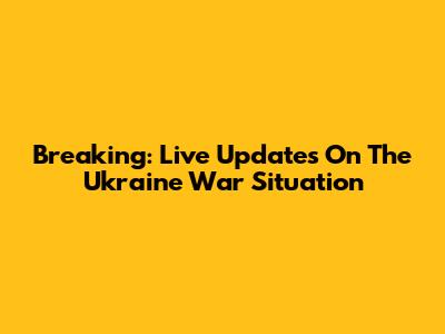 Breaking: Live Updates On The Ukraine War Situation