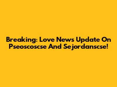 Breaking: Love News Update On Pseoscoscse And Sejordanscse!